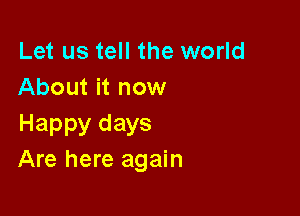 Let us tell the world
About it now

Happy days
Are here again