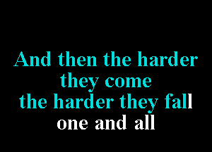 And then the harder

they come
the harder they fall
one and all