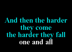 And then the harder

they come
the harder they fall
one and all