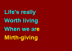 Life's really
Worth living

When we are
Mirth-giving