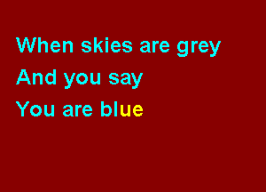 When skies are grey
And you say

You are blue