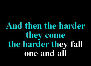 And then the harder

they come
the harder they fall
one and all