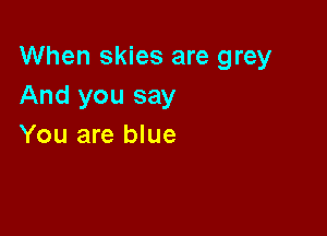 When skies are grey
And you say

You are blue