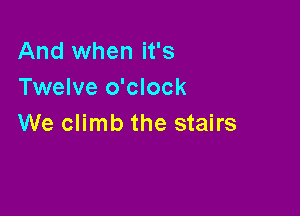 And when it's
Twelve o'clock

We climb the stairs