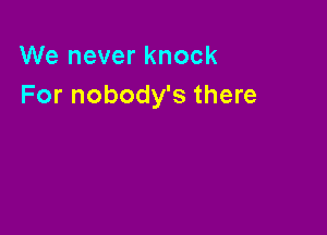 We never knock
For nobody's there