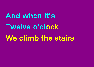 And when it's
Twelve o'clock

We climb the stairs