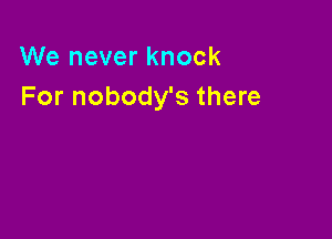 We never knock
For nobody's there