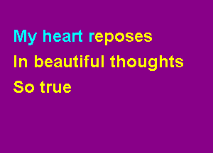 My heart reposes
In beautiful thoughts

So true