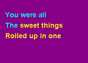 You were all
The sweet things

Rolled up in one