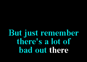 But just remember
there's a lot of
bad out there