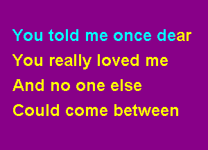 You told me once dear
You really loved me

And no one else
Could come between