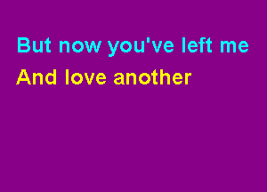 But now you've left me
And love another