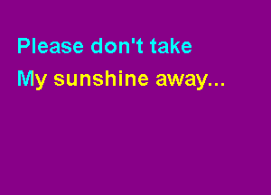 Please don't take
My sunshine away...
