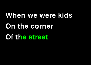 When we were kids
On the corner

0f the street