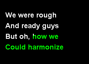 We were rough
And ready guys

But oh, how we
Could harmonize