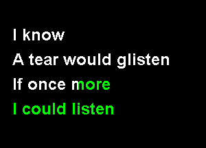 I know
A tear would glisten

If once more
I could listen