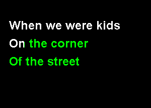 When we were kids
On the corner

0f the street