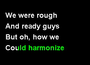 We were rough
And ready guys

But oh, how we
Could harmonize