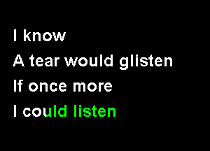 I know
A tear would glisten

If once more
I could listen