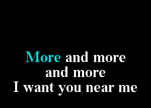 More and more
and more
I want you near me