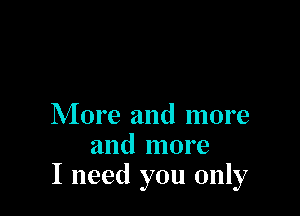 More and more
and more
I need you only