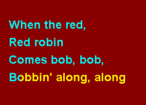 When the red,
Red robin

Comes bob, bob,
Bobbin' along, along