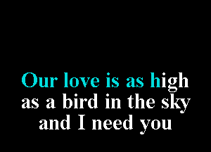 Our love is as high
as a bird in the sky
and I need you