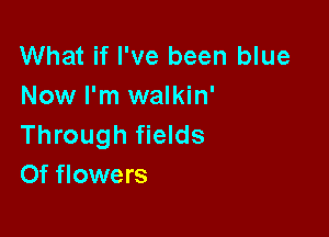 What if I've been blue
Now I'm walkin'

Through fields
Of flowers