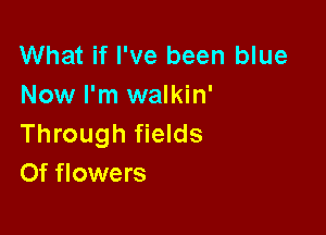 What if I've been blue
Now I'm walkin'

Through fields
Of flowers