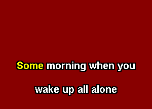 Some morning when you

wake up all alone