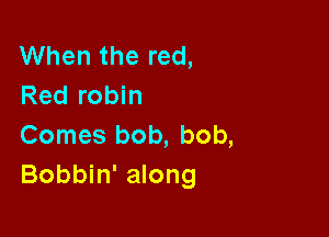 When the red,
Red robin

Comes bob, bob,
Bobbin' along