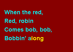 When the red,
Red, robin

Comes bob, bob,
Bobbin' along