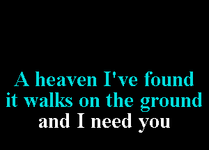 A heaven I've found
it walks on the ground
and I need you