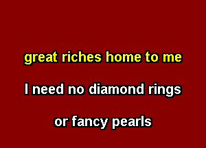 great riches home to me

I need no diamond rings

or fancy pearls