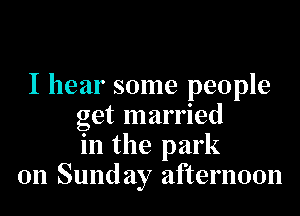 I hear some people
get married
in the park
on Sunday afternoon