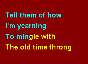 Tell them of how
I'm yearning

To mingle with
The old time throng