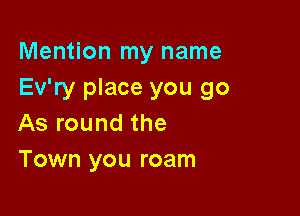 Mention my name
Ev'ry place you go

As round the
Town you roam