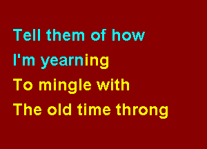 Tell them of how
I'm yearning

To mingle with
The old time throng