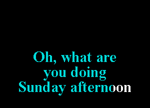 Oh, what are
you doing
Sund ay afternoon