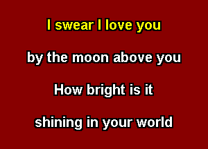 I swear I love you

by the moon above you

How bright is it

shining in your world