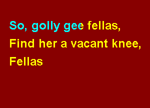 So, golly gee fellas,
Find her a vacant knee,

Fellas