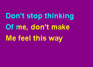 Don't stop thinking
Of me, don't make

Me feel this way