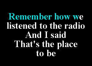 Remember how we
listened to the radio

And I said

That's the place
to be