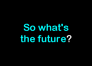 So what's

the future?