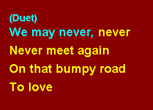 (Duet)
We may never, never

Never meet again

On that bumpy road
Tolove