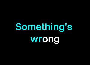 Something's

wrong