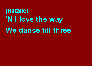 (Natalie)
'N I love the way

We dance till three