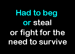 Had to beg
or steal

or fight for the
need to survive