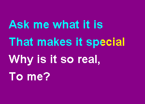 Ask me what it is
That makes it special

Why is it so real,
To me?