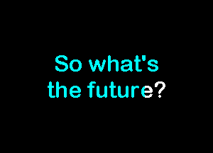 So what's

the future?